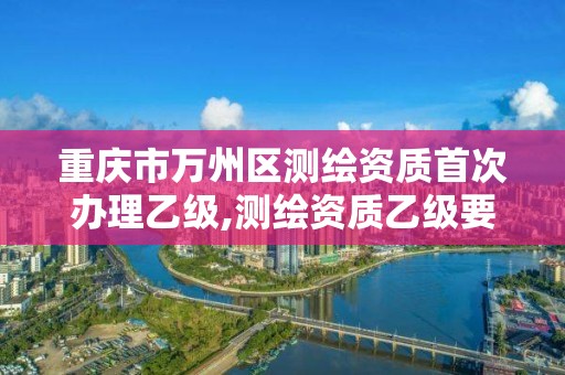 重庆市万州区测绘资质首次办理乙级,测绘资质乙级要求