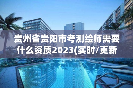 贵州省贵阳市考测绘师需要什么资质2023(实时/更新中)