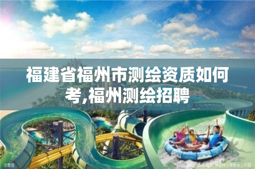 福建省福州市测绘资质如何考,福州测绘招聘