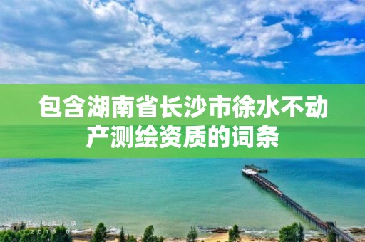 包含湖南省长沙市徐水不动产测绘资质的词条