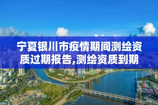 宁夏银川市疫情期间测绘资质过期报告,测绘资质到期后怎么续期?。