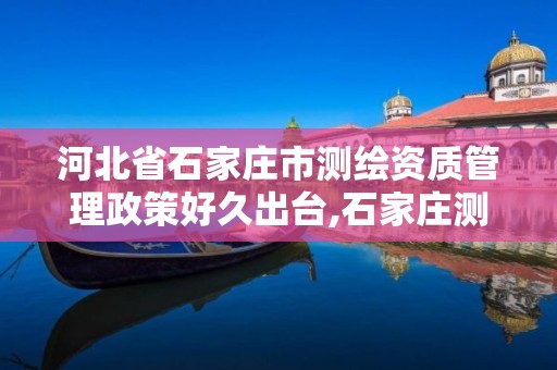 河北省石家庄市测绘资质管理政策好久出台,石家庄测绘招聘信息