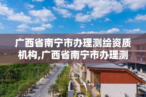 广西省南宁市办理测绘资质机构,广西省南宁市办理测绘资质机构有几家