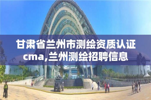 甘肃省兰州市测绘资质认证cma,兰州测绘招聘信息