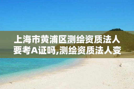 上海市黄浦区测绘资质法人要考A证吗,测绘资质法人变更要求。