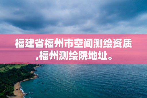 福建省福州市空间测绘资质,福州测绘院地址。