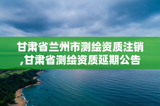 甘肃省兰州市测绘资质注销,甘肃省测绘资质延期公告