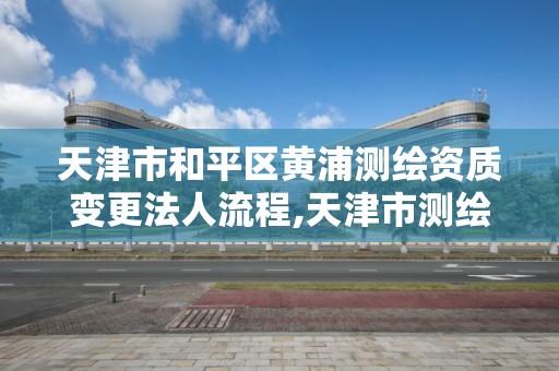 天津市和平区黄浦测绘资质变更法人流程,天津市测绘院有限公司资质。