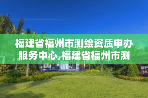 福建省福州市测绘资质申办服务中心,福建省福州市测绘资质申办服务中心地址