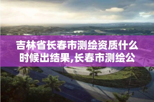 吉林省长春市测绘资质什么时候出结果,长春市测绘公司电话