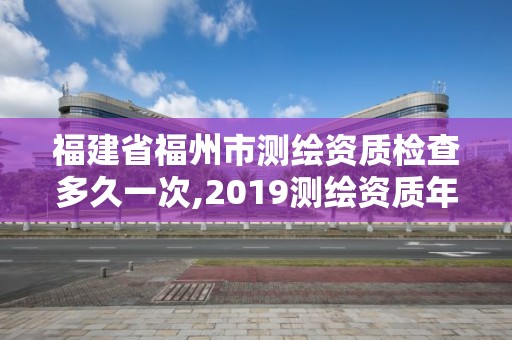 福建省福州市测绘资质检查多久一次,2019测绘资质年审政策