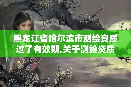 黑龙江省哈尔滨市测绘资质过了有效期,关于测绘资质证有效期延续的公告。