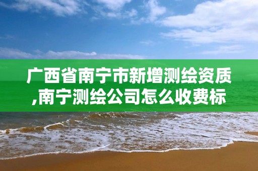 广西省南宁市新增测绘资质,南宁测绘公司怎么收费标准