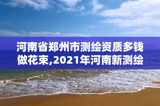 河南省郑州市测绘资质多钱做花束,2021年河南新测绘资质办理