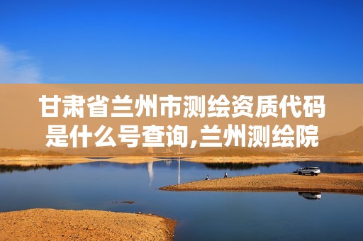 甘肃省兰州市测绘资质代码是什么号查询,兰州测绘院全称。