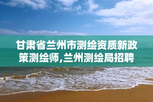 甘肃省兰州市测绘资质新政策测绘师,兰州测绘局招聘