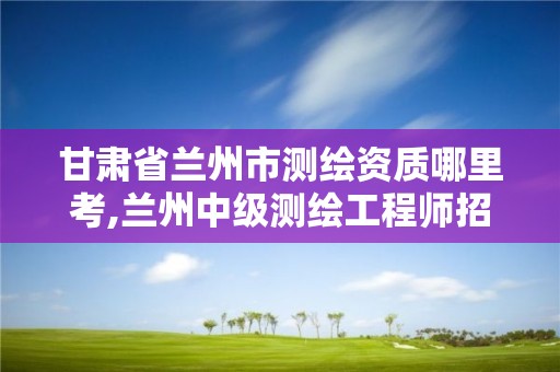 甘肃省兰州市测绘资质哪里考,兰州中级测绘工程师招聘