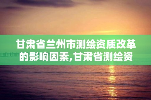 甘肃省兰州市测绘资质改革的影响因素,甘肃省测绘资质延期公告