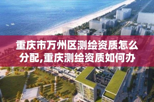 重庆市万州区测绘资质怎么分配,重庆测绘资质如何办理