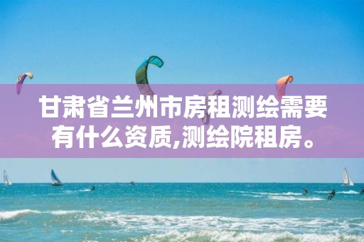 甘肃省兰州市房租测绘需要有什么资质,测绘院租房。