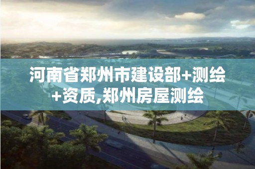 河南省郑州市建设部+测绘+资质,郑州房屋测绘