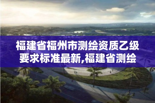 福建省福州市测绘资质乙级要求标准最新,福建省测绘单位名单