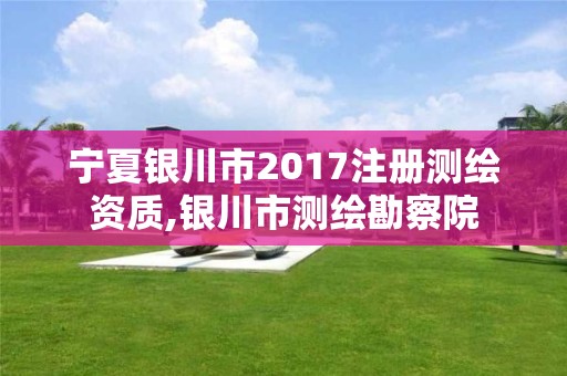 宁夏银川市2017注册测绘资质,银川市测绘勘察院