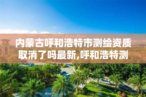 内蒙古呼和浩特市测绘资质取消了吗最新,呼和浩特测绘局电话。