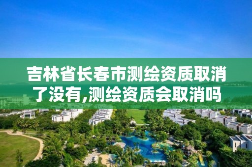 吉林省长春市测绘资质取消了没有,测绘资质会取消吗