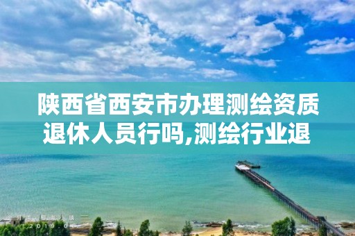 陕西省西安市办理测绘资质退休人员行吗,测绘行业退休年龄