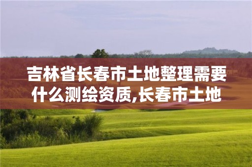 吉林省长春市土地整理需要什么测绘资质,长春市土地测绘院。