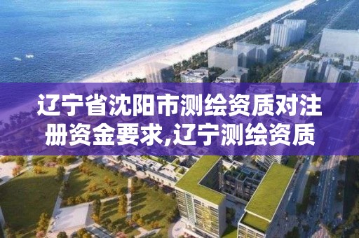 辽宁省沈阳市测绘资质对注册资金要求,辽宁测绘资质单位。