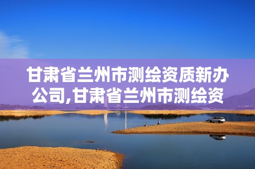 甘肃省兰州市测绘资质新办公司,甘肃省兰州市测绘资质新办公司有哪些