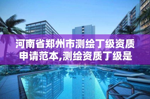 河南省郑州市测绘丁级资质申请范本,测绘资质丁级是什么意思