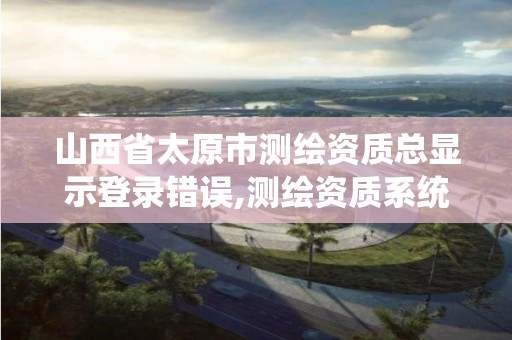 山西省太原市测绘资质总显示登录错误,测绘资质系统