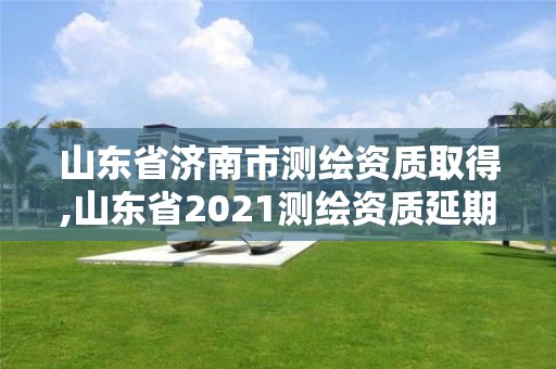 山东省济南市测绘资质取得,山东省2021测绘资质延期公告