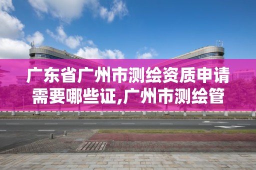 广东省广州市测绘资质申请需要哪些证,广州市测绘管理办法。