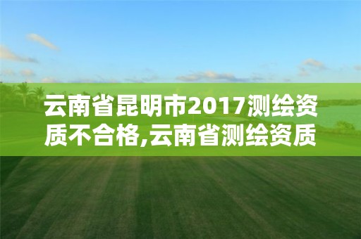 云南省昆明市2017测绘资质不合格,云南省测绘资质延期一年