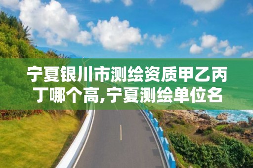 宁夏银川市测绘资质甲乙丙丁哪个高,宁夏测绘单位名录。