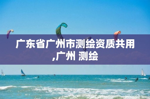 广东省广州市测绘资质共用,广州 测绘