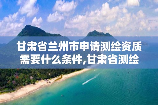 甘肃省兰州市申请测绘资质需要什么条件,甘肃省测绘资质管理平台。