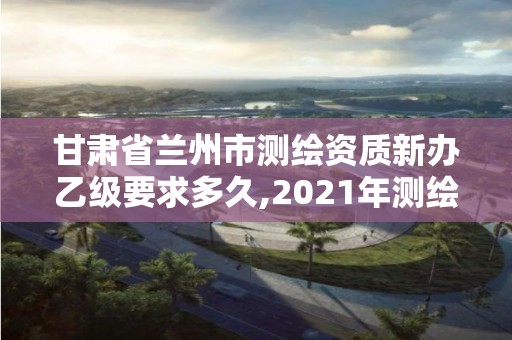 甘肃省兰州市测绘资质新办乙级要求多久,2021年测绘乙级资质办公申报条件