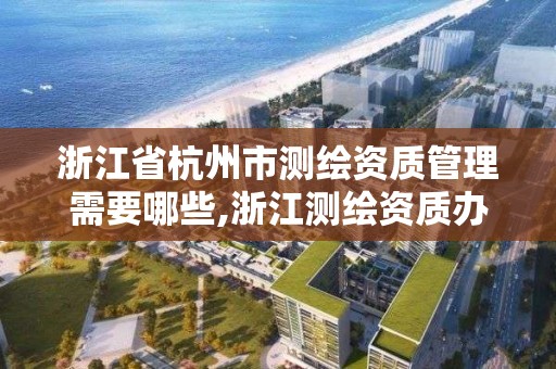 浙江省杭州市测绘资质管理需要哪些,浙江测绘资质办理流程