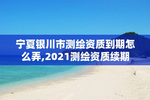 宁夏银川市测绘资质到期怎么弄,2021测绘资质续期