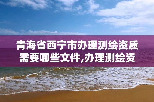 青海省西宁市办理测绘资质需要哪些文件,办理测绘资质流程