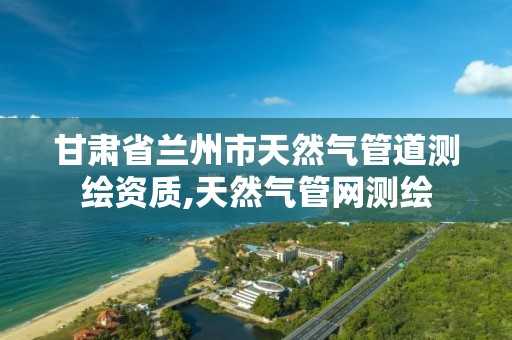 甘肃省兰州市天然气管道测绘资质,天然气管网测绘