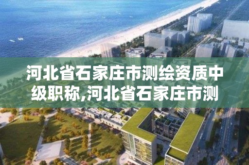 河北省石家庄市测绘资质中级职称,河北省石家庄市测绘资质中级职称公示