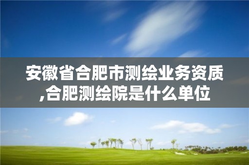 安徽省合肥市测绘业务资质,合肥测绘院是什么单位