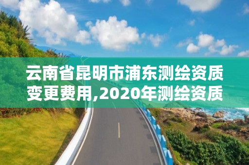 云南省昆明市浦东测绘资质变更费用,2020年测绘资质换证