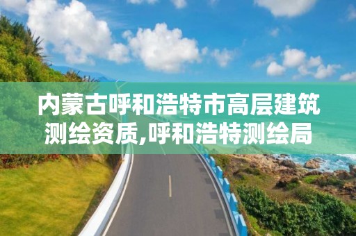 内蒙古呼和浩特市高层建筑测绘资质,呼和浩特测绘局属于什么单位管理